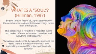 WHAT IS A “SOUL”?
(Hillman, 1997)
“ By soul I mean, first of all, a perspective rather
than a substance, a viewpoint toward things rather
than a thing itself.
This perspective is reflective; it mediates events
and makes differences between ourselves and
everything that happens.”
“Between us and events, between the doer and the
deed, there is a reflective moment – and
soulmaking means differentiating this middle
ground.’’
 