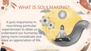WHAT IS SOULMAKING?
It puts importance in
nourishing particular
experiencees to allow us to
understand our humanity by
being more considerate and
have an appreciation of life.
 