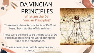 DA VINCIAN
PRINCIPLES
What are the Da
Vincian Principles?
These were characteristic traits of Da Vinci
based from studies of his archives.
These were believed to be the practice of Da
Vinci in approaching his world during the
time of the renaissance.
These encompass both humanities and
science.
 