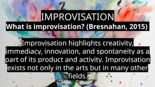 IMPROVISATION
What is improvisation? (Bresnahan, 2015)
Improvisation highlights creativity,
immediacy, innovation, and spontaneity as a
part of its product and activity. Improvisation
exists not only in the arts but in many other
fields.
 