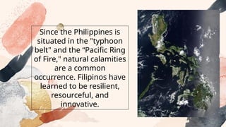 Since the Philippines is
situated in the "typhoon
belt" and the “Pacific Ring
of Fire," natural calamities
are a common
occurrence. Filipinos have
learned to be resilient,
resourceful, and
innovative.
 