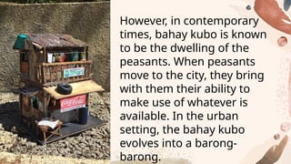 However, in contemporary
times, bahay kubo is known
to be the dwelling of the
peasants. When peasants
move to the city, they bring
with them their ability to
make use of whatever is
available. In the urban
setting, the bahay kubo
evolves into a barong-
barong.
 