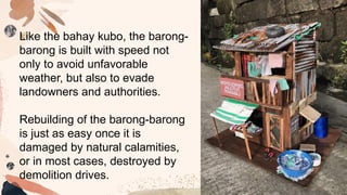 Like the bahay kubo, the barong-
barong is built with speed not
only to avoid unfavorable
weather, but also to evade
landowners and authorities.
Rebuilding of the barong-barong
is just as easy once it is
damaged by natural calamities,
or in most cases, destroyed by
demolition drives.
 