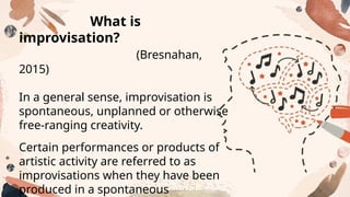 What is
improvisation?
(Bresnahan,
2015)
In a general sense, improvisation is
spontaneous, unplanned or otherwise
free-ranging creativity.
Certain performances or products of
artistic activity are referred to as
improvisations when they have been
produced in a spontaneous
 