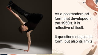 As a postmodern art
form that developed in
the 1950's, it is
reflective of itself.
It questions not just its
form, but also its limits.
 