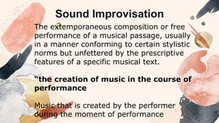 The extemporaneous composition or free
performance of a musical passage, usually
in a manner conforming to certain stylistic
norms but unfettered by the prescriptive
features of a specific musical text.
“the creation of music in the course of
performance
Music that is created by the performer
during the moment of performance
Sound Improvisation
 