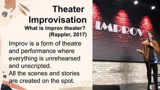 Improv is a form of theatre
and performance where
everything is unrehearsed
and unscripted.
All the scenes and stories
are created on the spot.
Theater
Improvisation
What is improv theater?
(Rappler, 2017)
 