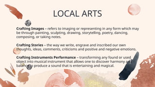 LOCAL ARTS
Crafting Images – refers to imaging or representing in any form which may
be through painting, sculpting, drawing, storytelling, poetry, dancing,
composing, or taking notes.
Crafting Stories – the way we write, engrave and inscribed our own
thoughts, ideas, comments, criticisms and positive and negative emotions.
Crafting Instruments Performance – transforming any found or used
object into musical instrument that allows one to discover harmony and
balance to produce a sound that is entertaining and magical.
 