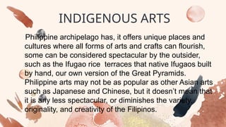 INDIGENOUS ARTS
Philippine archipelago has, it offers unique places and
cultures where all forms of arts and crafts can flourish,
some can be considered spectacular by the outsider,
such as the Ifugao rice terraces that native Ifugaos built
by hand, our own version of the Great Pyramids.
Philippine arts may not be as popular as other Asian arts
such as Japanese and Chinese, but it doesn’t mean that
it is any less spectacular, or diminishes the variety,
originality, and creativity of the Filipinos.
 