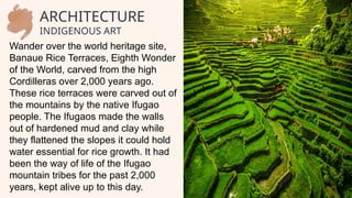 ARCHITECTURE
INDIGENOUS ART
Wander over the world heritage site,
Banaue Rice Terraces, Eighth Wonder
of the World, carved from the high
Cordilleras over 2,000 years ago.
These rice terraces were carved out of
the mountains by the native Ifugao
people. The Ifugaos made the walls
out of hardened mud and clay while
they flattened the slopes it could hold
water essential for rice growth. It had
been the way of life of the Ifugao
mountain tribes for the past 2,000
years, kept alive up to this day.
 