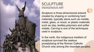 SCULPTURE
INDIGENOUS ART
Sculpture is three-dimensional artwork
created by shaping or combining hard
materials, typically stone such as marble,
metal, glass, or wood, or plastic materials
such as clay, textiles,polymers and softer
metals. Carving is one of the techniques
used in sculpture.
In the north, the indigenous tradition of
sculpture survived the zealous
proselytizing of the Roman Catholic
Church only among the mountain peoples.
 