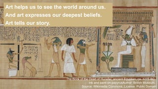 Art helps us to see the world around us.
And art expresses our deepest beliefs.
Art tells our story.
The Book of the Dead of Hunefer, ancient Egyptian, ca. 1275 BC,
Ink and paint on papyrusAuthor: British Museum,
Source: Wikimedia Commons, License: Public Domain
 