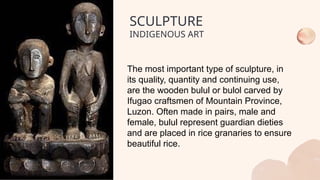 The most important type of sculpture, in
its quality, quantity and continuing use,
are the wooden bulul or bulol carved by
Ifugao craftsmen of Mountain Province,
Luzon. Often made in pairs, male and
female, bulul represent guardian dieties
and are placed in rice granaries to ensure
beautiful rice.
SCULPTURE
INDIGENOUS ART
 