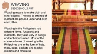 Weaving means to make cloth and
other objects. Threads or strands of
material are passed under and over
each other.
Weaving in the Philippines has
different forms, functions and
materials. They also vary in design
and techniques used. Most of the
common forms of weaving in the
Philippines are in the form of hats,
mats, bags, baskets and textiles
(clothes and blankets).
WEAVING
INDIGENOUS ART
 