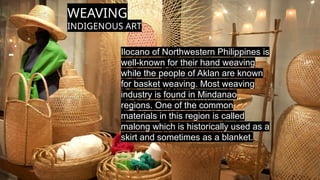 WEAVING
INDIGENOUS ART
Ilocano of Northwestern Philippines is
well-known for their hand weaving
while the people of Aklan are known
for basket weaving. Most weaving
industry is found in Mindanao
regions. One of the common
materials in this region is called
malong which is historically used as a
skirt and sometimes as a blanket.
 