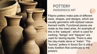 Filipino potters make pots of different
sizes, shapes, and designs, which are
usually geometric with stylized nature-
themed motifs. Functional pieces are
made as the need arise. An example of
this is the “palayok”, which is used for
cooking, “banga” and “tapayan” are
used for storing liquids. There is also
the clay-made stove or “kalan”. The
“burnay” pottery in Ilocos Sur is still a
lively tradition that continues to the
present.
POTTERY
INDIGENOUS ART
 