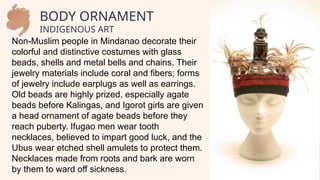 Non-Muslim people in Mindanao decorate their
colorful and distinctive costumes with glass
beads, shells and metal bells and chains. Their
jewelry materials include coral and fibers; forms
of jewelry include earplugs as well as earrings.
Old beads are highly prized, especially agate
beads before Kalingas, and Igorot girls are given
a head ornament of agate beads before they
reach puberty. Ifugao men wear tooth
necklaces, believed to impart good luck, and the
Ubus wear etched shell amulets to protect them.
Necklaces made from roots and bark are worn
by them to ward off sickness.
BODY ORNAMENT
INDIGENOUS ART
 