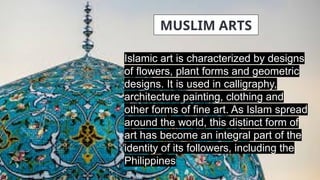 Islamic art is characterized by designs
of flowers, plant forms and geometric
designs. It is used in calligraphy,
architecture painting, clothing and
other forms of fine art. As Islam spread
around the world, this distinct form of
art has become an integral part of the
identity of its followers, including the
Philippines
MUSLIM ARTS
 