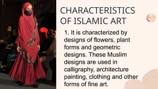 1. It is characterized by
designs of flowers, plant
forms and geometric
designs. These Muslim
designs are used in
calligraphy, architecture
painting, clothing and other
forms of fine art.
CHARACTERISTICS
OF ISLAMIC ART
 