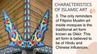 3. The only reminders
of Filipino Muslim art
inside mosques is the
traditional art form
known as Okkir. This
art form is believed to
be of Hindu and
Chinese influences.
CHARACTERISTICS
OF ISLAMIC ART
 