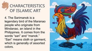 4. The Sarimanok is a
legendary bird of the Maranao
people who originate from
Mindanao, an island in the
Philippines. It comes from the
words “sari” and “manok.”
“Sari” means cloth or garment,
which is generally of assorted
colors.
CHARACTERISTICS
OF ISLAMIC ART
 