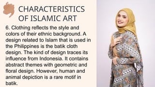 6. Clothing reflects the style and
colors of their ethnic background. A
design related to Islam that is used in
the Philippines is the batik cloth
design. The kind of design traces its
influence from Indonesia. It contains
abstract themes with geometric and
floral design. However, human and
animal depiction is a rare motif in
batik.
CHARACTERISTICS
OF ISLAMIC ART
 