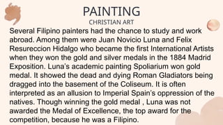 Several Filipino painters had the chance to study and work
abroad. Among them were Juan Novicio Luna and Felix
Resureccion Hidalgo who became the first International Artists
when they won the gold and silver medals in the 1884 Madrid
Exposition. Luna’s academic painting Spoliarium won gold
medal. It showed the dead and dying Roman Gladiators being
dragged into the basement of the Coliseum. It is often
interpreted as an allusion to Imperial Spain’s oppression of the
natives. Though winning the gold medal , Luna was not
awarded the Medal of Excellence, the top award for the
competition, because he was a Filipino.
PAINTING
CHRISTIAN ART
 