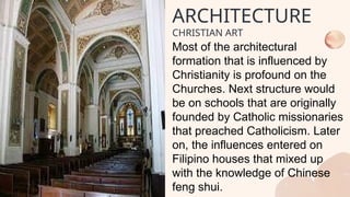 Most of the architectural
formation that is influenced by
Christianity is profound on the
Churches. Next structure would
be on schools that are originally
founded by Catholic missionaries
that preached Catholicism. Later
on, the influences entered on
Filipino houses that mixed up
with the knowledge of Chinese
feng shui.
ARCHITECTURE
CHRISTIAN ART
 