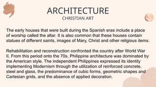 The early houses that were built during the Spanish eras include a place
of worship called the altar. It is also common that these houses contain
statues of different saints, images of Mary, Christ and other religious items.
Rehabilitation and reconstruction confronted the country after World War
II. From this period onto the 70s, Philippine architecture was dominated by
the American style. The independent Philippines expressed its identity
implementing Modernism through the utilization of reinforced concrete,
steel and glass, the predominance of cubic forms, geometric shapes and
Cartesian grids, and the absence of applied decoration.
ARCHITECTURE
CHRISTIAN ART
 