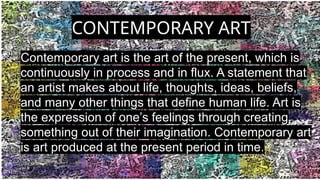 CONTEMPORARY ART
Contemporary art is the art of the present, which is
continuously in process and in flux. A statement that
an artist makes about life, thoughts, ideas, beliefs,
and many other things that define human life. Art is
the expression of one’s feelings through creating
something out of their imagination. Contemporary art
is art produced at the present period in time.
 