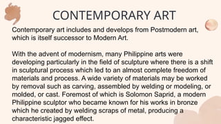 Contemporary art includes and develops from Postmodern art,
which is itself successor to Modern Art.
With the advent of modernism, many Philippine arts were
developing particularly in the field of sculpture where there is a shift
in sculptural process which led to an almost complete freedom of
materials and process. A wide variety of materials may be worked
by removal such as carving, assembled by welding or modeling, or
molded, or cast. Foremost of which is Solomon Saprid, a modern
Philippine sculptor who became known for his works in bronze
which he created by welding scraps of metal, producing a
characteristic jagged effect.
CONTEMPORARY ART
 