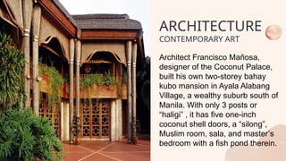 Architect Francisco Mañosa,
designer of the Coconut Palace,
built his own two-storey bahay
kubo mansion in Ayala Alabang
Village, a wealthy suburb south of
Manila. With only 3 posts or
“haligi” , it has five one-inch
coconut shell doors, a “silong”,
Muslim room, sala, and master’s
bedroom with a fish pond therein.
ARCHITECTURE
CONTEMPORARY ART
 