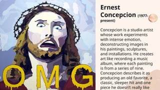 Ernest
Concepcion (1977-
present)
Concepcion is a studio artist
whose work experiments
with intense emotion,
deconstructing images in
his paintings, sculptures,
and installations. He creates
art like recording a music
album, where each painting
is from a series of nine.
Concepcion describes it as
producing an old favorite, a
classic, sleeper hit and one
piece he doesn’t really like
 