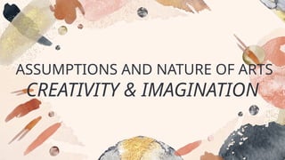 ASSUMPTIONS AND NATURE OF ARTS
CREATIVITY & IMAGINATION
 