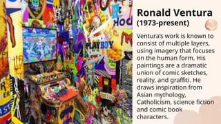Ventura’s work is known to
consist of multiple layers,
using imagery that focuses
on the human form. His
paintings are a dramatic
union of comic sketches,
reality, and graffiti. He
draws inspiration from
Asian mythology,
Catholicism, science fiction
and comic book
characters.
Ronald Ventura
(1973-present)
 