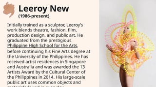 Initially trained as a sculptor, Leeroy’s
work blends theatre, fashion, film,
production design, and public art. He
graduated from the prestigious
Philippine High School for the Arts,
before continuing his Fine Arts degree at
the University of the Philippines. He has
received artist residences in Singapore
and Australia and was awarded the 13
Artists Award by the Cultural Center of
the Philippines in 2014. His large-scale
public art uses common objects and
Leeroy New
(1986-present)
 
