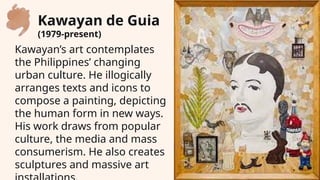 Kawayan’s art contemplates
the Philippines’ changing
urban culture. He illogically
arranges texts and icons to
compose a painting, depicting
the human form in new ways.
His work draws from popular
culture, the media and mass
consumerism. He also creates
sculptures and massive art
Kawayan de Guia
(1979-present)
 