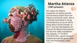 Her video art reflects
snapshots of reality and the
environment drawn from her
Filipino and Dutch roots. She is
currently interested in using
contemporary art as an aid to
bring about social change. In
2017, she won the Baloise Art
Prize at Art Basel International
Fair for her video installation
Our Islands, 11°16`58.4”
123°45`07.0”E., which shows a
traditional Catholic procession
from the Philippines under
Martha Atienza
(1981-present)
 