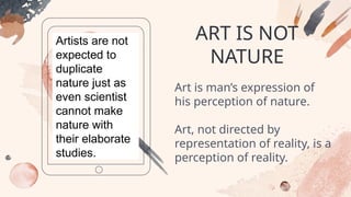 ART IS NOT
NATURE
Artists are not
expected to
duplicate
nature just as
even scientist
cannot make
nature with
their elaborate
studies.
Art is man’s expression of
his perception of nature.
Art, not directed by
representation of reality, is a
perception of reality.
 
