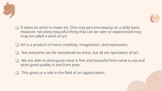 ❑ It takes an artist to make art. One may perceive beauty on a daily basis.
However, not every beautiful thing that can be seen or experienced may
truly be called a work of art.
❑ Art is a product of man’s creativity, imagination, and expression.
❑ Not everyone can be considered an artist, but all are spectators of art.
❑ We are able to distinguish what is fine and beautiful from what is not and
what good quality is and from poor.
❑ This gives us a role in the field of art appreciation.
 
