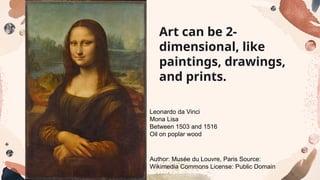 Art can be 2-
dimensional, like
paintings, drawings,
and prints.
Leonardo da Vinci
Mona Lisa
Between 1503 and 1516
Oil on poplar wood
Author: Musée du Louvre, Paris Source:
Wikimedia Commons License: Public Domain
 