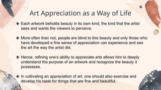 Art Appreciation as a Way of Life
❖ Each artwork beholds beauty in its own kind, the kind that the artist
sees and wants the viewers to perceive.
❖ More often than not, people are blind to this beauty and only those who
have developed a fine sense of appreciation can experience and see
the art the way the artist did.
❖ Hence, refining one’s ability to appreciate arts allows him to deeply
understand the purpose of an artwork and recognize the beauty it
possesses.
❖ In cultivating an appreciation of art, one should also exercise and
develop his taste for things that are fine and beautiful.
 
