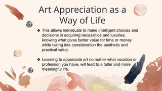Art Appreciation as a
Way of Life
❖ This allows individuals to make intelligent choices and
decisions in acquiring necessities and luxuries,
knowing what gives better value for time or money
while taking into consideration the aesthetic and
practical value.
❖ Learning to appreciate art no matter what vocation or
profession you have, will lead to a fuller and more
meaningful life.
 