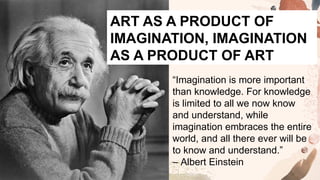 “Imagination is more important
than knowledge. For knowledge
is limited to all we now know
and understand, while
imagination embraces the entire
world, and all there ever will be
to know and understand.”
– Albert Einstein
ART AS A PRODUCT OF
IMAGINATION, IMAGINATION
AS A PRODUCT OF ART
 
