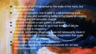❖ Imagination is not constrained by the walls of the norm, but
goes beyond that.
❖ Through imagination, one is able to craft something bold,
something new, and something better in the hopes of creating
something that will stimulate change.
❖ In artist’s mind sits a vast gallery of artworks
❖ An artwork does not need to be a real thing, but can be
something that is imaginary.
❖ However, something imaginary does not necessarily mean it
cannot be called art. Artists use their imagination that gives
birth to reality through creation.
❖ Imagination allows endless possibilities.
❖ In the same way that imagination produces art, art also
inspires imagination.
 