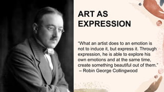 “What an artist does to an emotion is
not to induce it, but express it. Through
expression, he is able to explore his
own emotions and at the same time,
create something beautiful out of them.”
– Robin George Collingwood
ART AS
EXPRESSION
 