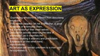 ❖ Expressing emotions is different from describing
emotions.
❖ This makes people’s art not a reflection of what
is outside or external to them,
❖ but a reflection of their inner selves.
❖ Description actually destroys the idea of
expression, as it classifies the
❖ emotion, making it ordinary and predictable.
Expression on the other hand,
❖ individualizes.
❖ An emotion will remain unknown to a man until
he expresses it.
ART AS EXPRESSION
 