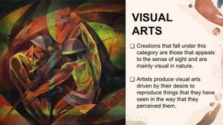 VISUAL
ARTS
❑ Creations that fall under this
category are those that appeals
to the sense of sight and are
mainly visual in nature.
❑ Artists produce visual arts
driven by their desire to
reproduce things that they have
seen in the way that they
perceived them.
 