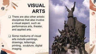 ❑ There are also other artistic
disciplines that also involve
a visual aspect, such as
performance arts, theater,
and applied arts.
❑ Some mediums of visual
arts include paintings,
drawings, letterings,
printing, sculpture, digital
imaging.
VISUAL
ARTS
 