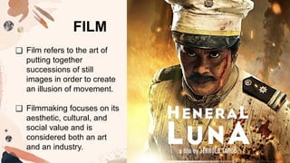 ❑ Film refers to the art of
putting together
successions of still
images in order to create
an illusion of movement.
❑ Filmmaking focuses on its
aesthetic, cultural, and
social value and is
considered both an art
and an industry.
FILM
 